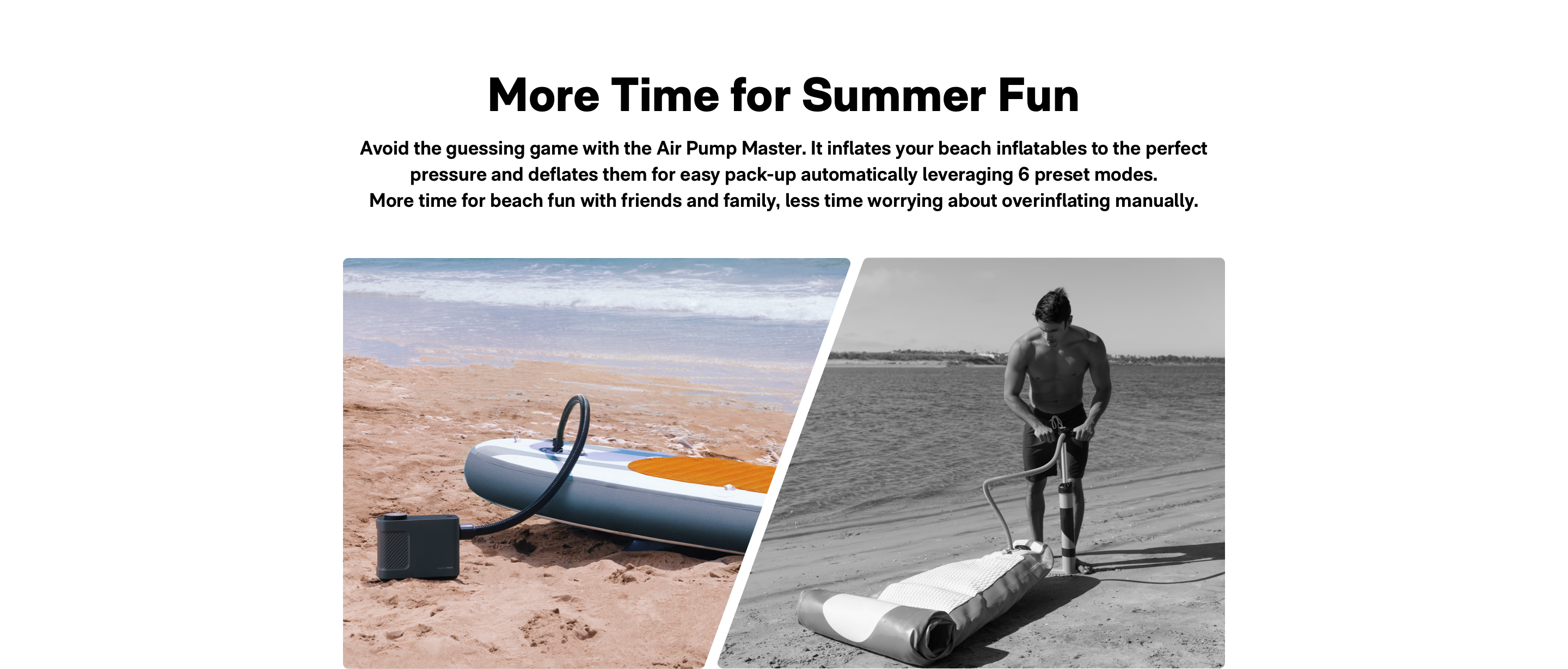 Air pump master is for Summer Fun. lt inflates your beach inflatables to the perfect pressure and deflates them for easy pack-up automatically leveraging 6 preset modes. More time for beach fun with friends and family, less time worrying about overinflating manually.
