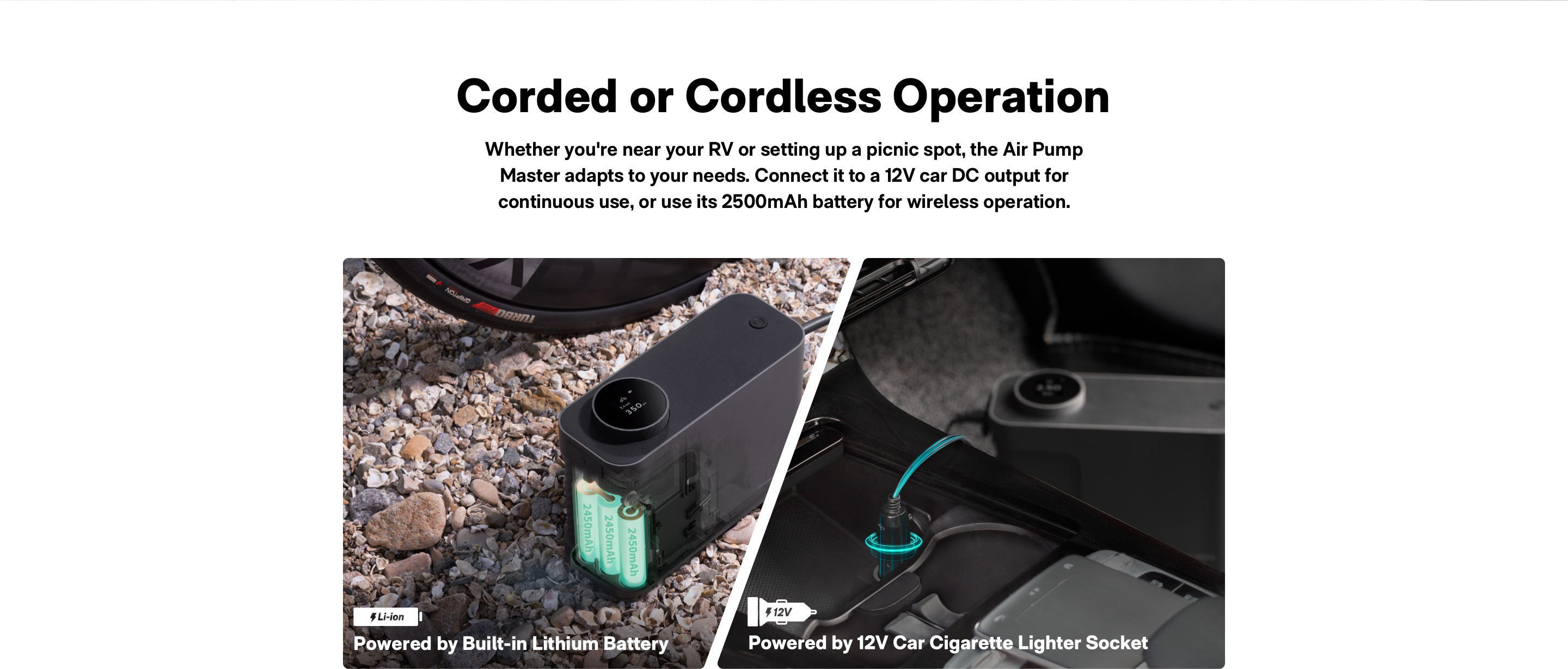 Corded or CordIess Operation: the Air Pump Master adapts to your needs. Connect it to a 12v car DC output for continuous use,  or use its 2500mAh battery for wireless operation.