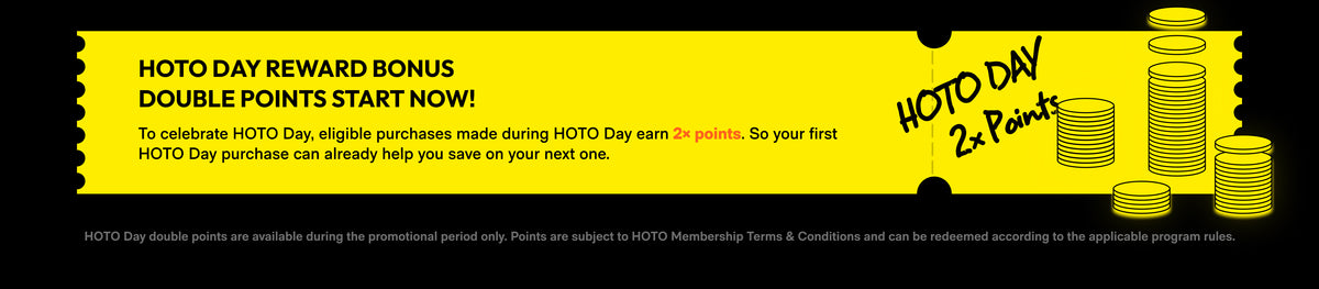 HOTO Day reward bonus. Double points start now! Eligible purchases made during HOTO Day earn 2× points to help you save on your next purchase. Double points are available during the promotional period only and are subject to HOTO Membership Terms and Conditions.